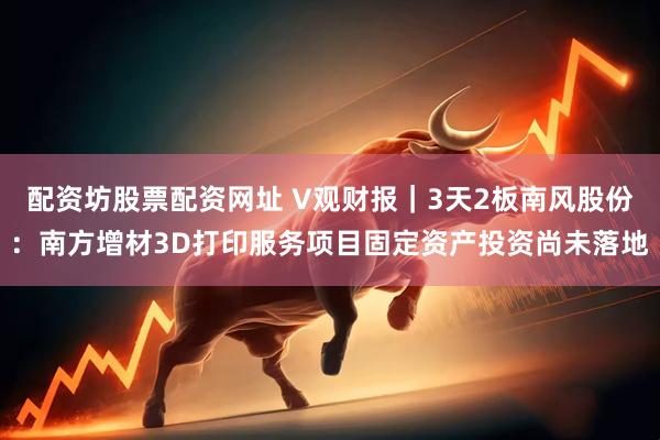 配资坊股票配资网址 V观财报｜3天2板南风股份：南方增材3D打印服务项目固定资产投资尚未落地