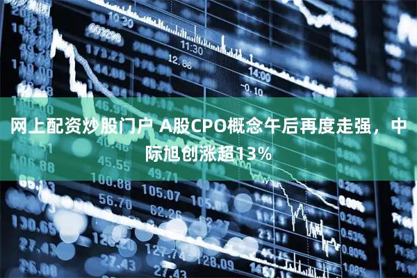 网上配资炒股门户 A股CPO概念午后再度走强，中际旭创涨超13%