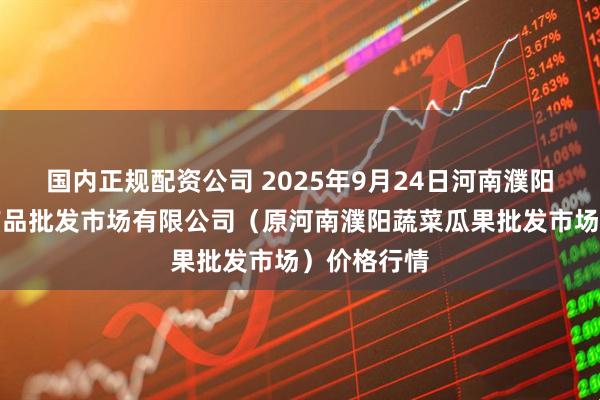 国内正规配资公司 2025年9月24日河南濮阳宏进农副产品批发市场有限公司（原河南濮阳蔬菜瓜果批发市场）价格行情