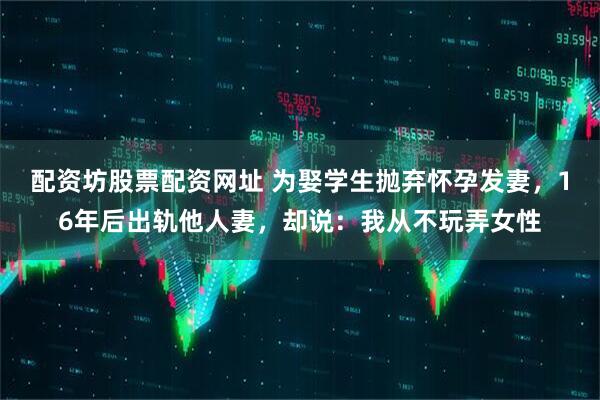 配资坊股票配资网址 为娶学生抛弃怀孕发妻，16年后出轨他人妻，却说：我从不玩弄女性