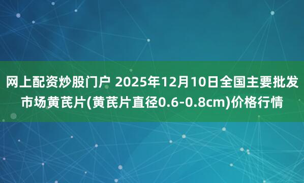 网上配资炒股门户 2025年12月10日全国主要批发市场黄芪片(黄芪片直径0.6-0.8cm)价格行情