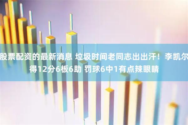 股票配资的最新消息 垃圾时间老同志出出汗！李凯尔得12分6板6助 罚球6中1有点辣眼睛