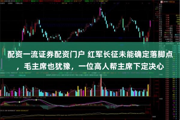 配资一流证券配资门户 红军长征未能确定落脚点，毛主席也犹豫，一位高人帮主席下定决心