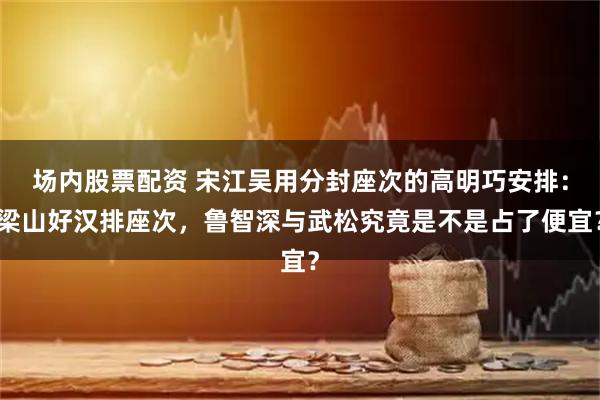 场内股票配资 宋江吴用分封座次的高明巧安排：梁山好汉排座次，鲁智深与武松究竟是不是占了便宜？