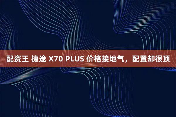 配资王 捷途 X70 PLUS 价格接地气，配置却很顶