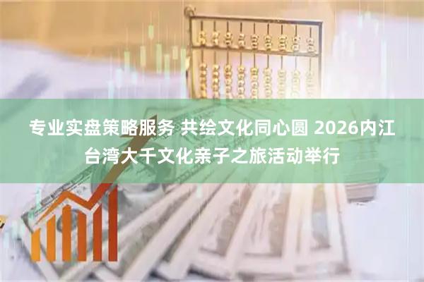 专业实盘策略服务 共绘文化同心圆 2026内江台湾大千文化亲子之旅活动举行