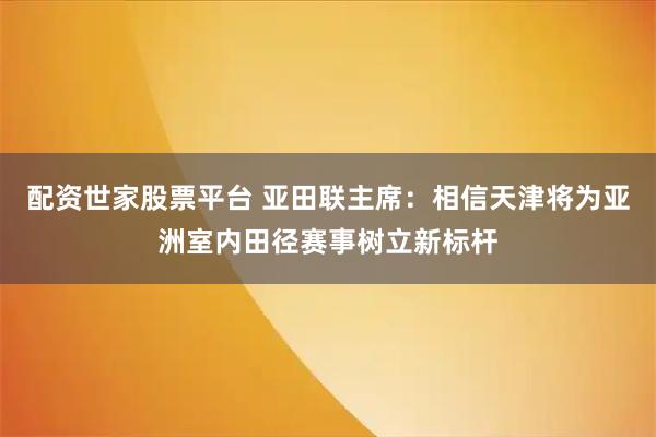 配资世家股票平台 亚田联主席：相信天津将为亚洲室内田径赛事树立新标杆