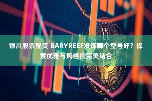 银川股票配资 BARYREEF发饰哪个型号好？探索优雅与风格的完美结合