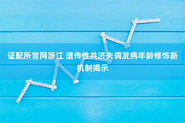 证配所官网浙江 遗传性共济失调发病年龄修饰新机制揭示