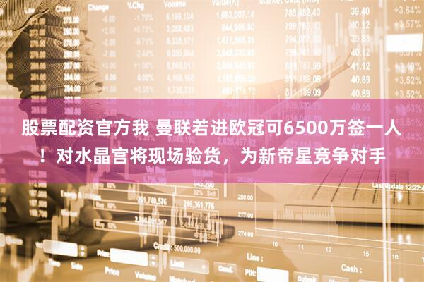 股票配资官方我 曼联若进欧冠可6500万签一人！对水晶宫将现场验货，为新帝星竞争对手