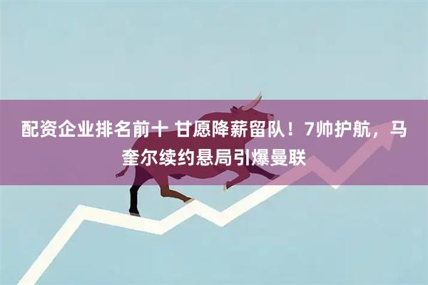 配资企业排名前十 甘愿降薪留队！7帅护航，马奎尔续约悬局引爆曼联