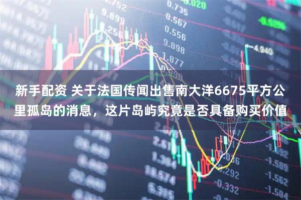 新手配资 关于法国传闻出售南大洋6675平方公里孤岛的消息，这片岛屿究竟是否具备购买价值