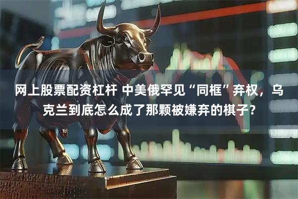 网上股票配资杠杆 中美俄罕见“同框”弃权，乌克兰到底怎么成了那颗被嫌弃的棋子？