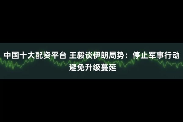 中国十大配资平台 王毅谈伊朗局势：停止军事行动 避免升级蔓延