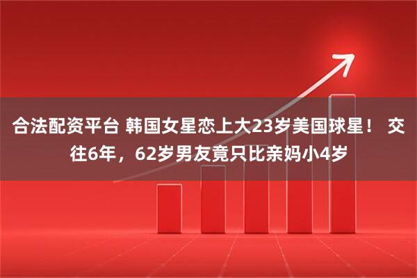 合法配资平台 韩国女星恋上大23岁美国球星！ 交往6年，62岁男友竟只比亲妈小4岁