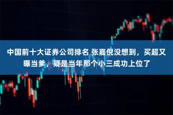 中国前十大证券公司排名 张嘉倪没想到，买超又曝当爹，疑是当年那个小三成功上位了