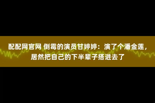 配配网官网 倒霉的演员甘婷婷：演了个潘金莲，居然把自己的下半辈子搭进去了