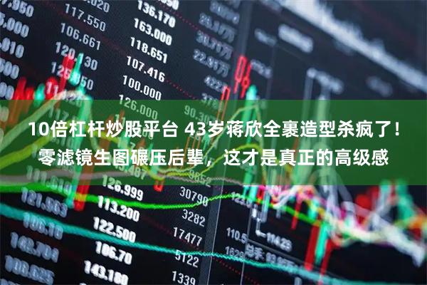 10倍杠杆炒股平台 43岁蒋欣全裹造型杀疯了！零滤镜生图碾压后辈，这才是真正的高级感