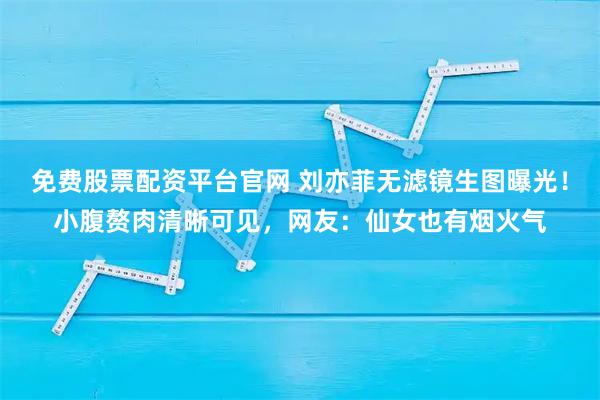 免费股票配资平台官网 刘亦菲无滤镜生图曝光！小腹赘肉清晰可见，网友：仙女也有烟火气