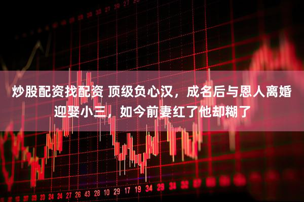 炒股配资找配资 顶级负心汉，成名后与恩人离婚迎娶小三，如今前妻红了他却糊了