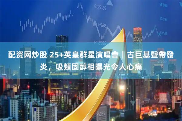 配资网炒股 25+英皇群星演唱會｜古巨基聲帶發炎，吸類固醇相曝光令人心痛
