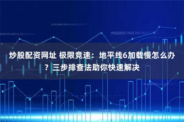 炒股配资网址 极限竞速：地平线6加载慢怎么办？三步排查法助你快速解决