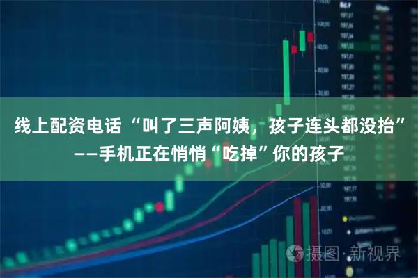 线上配资电话 “叫了三声阿姨，孩子连头都没抬”——手机正在悄悄“吃掉”你的孩子