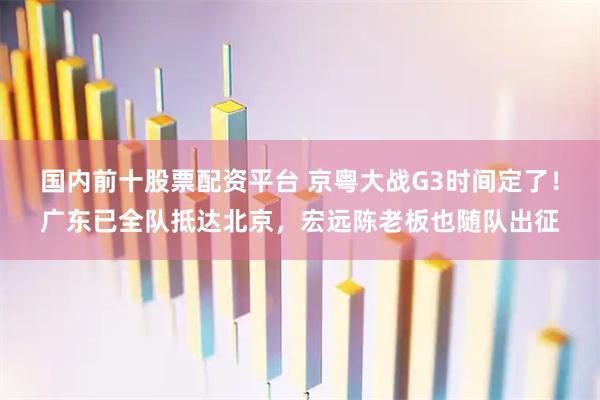 国内前十股票配资平台 京粤大战G3时间定了！广东已全队抵达北京，宏远陈老板也随队出征