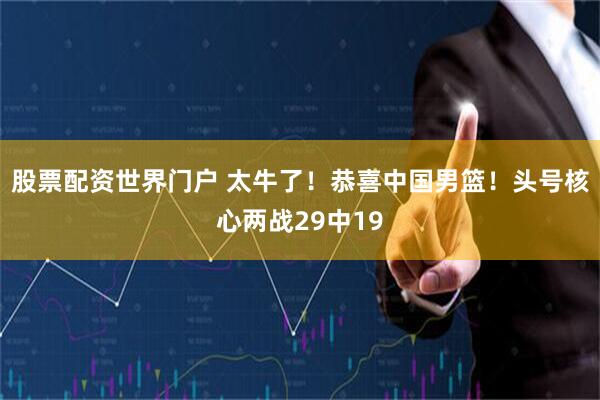 股票配资世界门户 太牛了！恭喜中国男篮！头号核心两战29中19