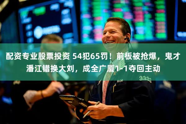 配资专业股票投资 54犯65罚！前板被抢爆，鬼才潘江错换大刘，成全广厦1-1夺回主动
