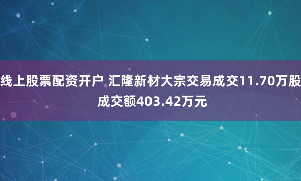 线上股票配资开户 汇隆新材大宗交易成交11.70万股 成交额403.42万元